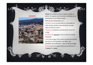 GRASSE
Grasse est considére comme la capitale mondiale du
parfum. On organise toute l'année des manifestations sur
la parfumerie ou les traditions locales.
Parmi les plus intéressantes il y a :
La Fête du Jasmin au mois d'août. Il y a des défilés de
chars, des feux d'artifice et des rencontres culturelles
autour du thème du Jasmin.
L'Exporose ou Exposition internationale de roses a lieu
en mai.
Bio Grasse en septembre. C’est un marché de produits
biologiques
Olivéa a lieu en juin. C'est un salon qui abrite des marchés,
des concours, des expositions, des débats, des
animations, des conférences... autour du thème de l'olive.
Vénusia qui a lieu en avril présente des conférences sur
la beauté et le parfum.
 