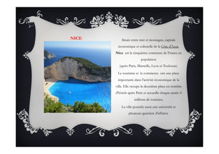NICE Située entre mer et montagne, capitale
économique et culturelle de la Côte d'Azur,
Nice est la cinquième commune de France en
population
(après Paris, Marseille, Lyon et Toulouse).
Le tourisme et le commerce  ont une place
importante dans l'activité économique de la
ville. Elle occupe la deuxième place en nombre
d'hôtels après Paris et accueille chaque année 4
millions de touristes.
La ville possède aussi une université et
plusieurs quartiers d'affaires. 
 