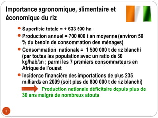 Importance agronomique, alimentaire et
économique du riz
    Superficie totale = + 633 500 ha
    Production annuel = 700 000 t en moyenne (environ 50
     % du besoin de consommation des ménages)
    Consommation nationale = 1 500 000 t de riz blanchi
     (par toutes les population avec un ratio de 60
     kg/hab/an ; parmi les 7 premiers consommateurs en
     Afrique de l’ouest
    Incidence financière des importations de plus 235
     milliards en 2009 (soit plus de 800 000 t de riz blanchi)
              Production nationale déficitaire depuis plus de
     30 ans malgré de nombreux atouts

3
 