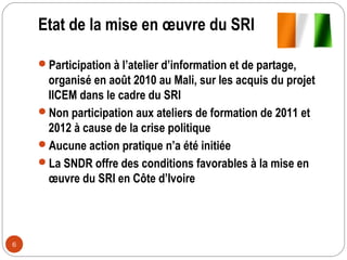 Etat de la mise en œuvre du SRI

    Participation à l’atelier d’information et de partage,
     organisé en août 2010 au Mali, sur les acquis du projet
     IICEM dans le cadre du SRI
    Non participation aux ateliers de formation de 2011 et
     2012 à cause de la crise politique
    Aucune action pratique n’a été initiée
    La SNDR offre des conditions favorables à la mise en
     œuvre du SRI en Côte d’Ivoire




6
 