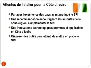 Attentes de l’atelier pour la Côte d’Ivoire

    Partager l’expérience des pays ayant pratiqué le SRI
    Une recommandation encourageant les autorités de la
     sous-région à implémenter le SRI
    Des innovations technologiques promues et applicables
     en Côte d’Ivoire
    Disposer des outils permettant de mettre en place le
     SRI




7
 