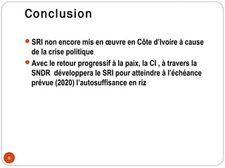 Conclusion

    SRI non encore mis en œuvre en Côte d’Ivoire à cause
     de la crise politique
    Avec le retour progressif à la paix, la CI , à travers la
     SNDR développera le SRI pour atteindre à l’échéance
     prévue (2020) l’autosuffisance en riz




8
 
