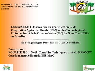 Edition 2013 de l’Observatoire du Centre technique de
Coopération Agricole et Rurale (CTA) sur les Technologies de
l’Information et de la Communication(TIC) du 24 au 26 avril2013
au Pays-Bas.
------------------------------------------
Ede Wageningen, Pays-Bas du 24 au 26 avril 2013
MINISTERE DU COMMERCE, DE
L’ARTSANAT ET DE LA PROMOTION
DES PME
Présentation:
KOUABLE Bi Bah Noël, Conseiller Technique chargé du SIM-OCPV
Coordonnateur Adjoint du RESIMAO
 