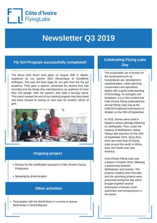 Newsletter Q3 2019
Fly Girl Program successfully completed!
Celebrating Flying Labs
Day
Other activities
The sustainable use of drones for
the social good such as
humanitarian aid, development,
cadastral plans, urban planning,
conservation and agriculture
begins with a good understanding
of technology, its strengths and
limitations. It is in this context that
Côte d'Ivoire Flying celebrated the
annual Flying Labs Day at the
UNESCO National Commission in
Abidjan on the 25th of September.
In 2015, drones were used in
Nepal to assess damage following
an earthquake. Thus, under the
impetus of WeRobotics, Nepal
Flying Labs was born on the 25th
of September 2015. Since then,
there are more than 22 Flying
Labs around the world, in Africa,
Asia, the Pacific and Latin
America.
Cote d'Ivoire Flying Labs was
created in October 2018, following
a partnership between
WeRobotics and Investiv. The
projects initiated since that date
and the upcoming projects were
presented during this day which
brought together several
enthusiasts of drones, local
authorities and entrepreneurs in
the sector.
Drones for the certification process in Côte d'Ivoire Cocoa
Production
Spraying by drone project
Ongoing project
The Africa Girls forum took place on August 30th in Abobo,
organized by our partner DEA (Dynamique et Excellente
d'Afrique). This was the final stage for our girls from the Fly girl
academy. They gave a speech, presented the drones they had
mounted and the things they had learned to an audience of more
than 150 people. After the speech, they held a two-day stand.
This event marked the end of our training program that they loved
and looks forward to seeing us next year for another cohort of
girls.
Participation with the World Bank in a survey to assess
flood areas in Grand Bassam
 