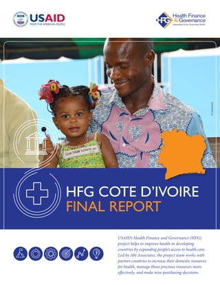 USAID’s Health Finance and Governance (HFG)
project helps to improve health in developing
countries by expanding people’s access to health care.
Led by Abt Associates, the project team works with
partner countries to increase their domestic resources
for health, manage those precious resources more
effectively, and make wise purchasing decisions.
HFG COTE D’IVOIRE
FINAL REPORT ©xxxxxxxx
 