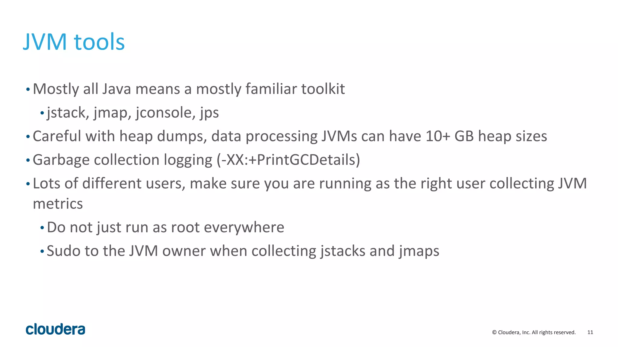 11© Cloudera, Inc. All rights reserved.
JVM tools
• Mostly all Java means a mostly familiar toolkit
• jstack, jmap, jconsole, jps
• Careful with heap dumps, data processing JVMs can have 10+ GB heap sizes
• Garbage collection logging (-XX:+PrintGCDetails)
• Lots of different users, make sure you are running as the right user collecting JVM
metrics
• Do not just run as root everywhere
• Sudo to the JVM owner when collecting jstacks and jmaps
 