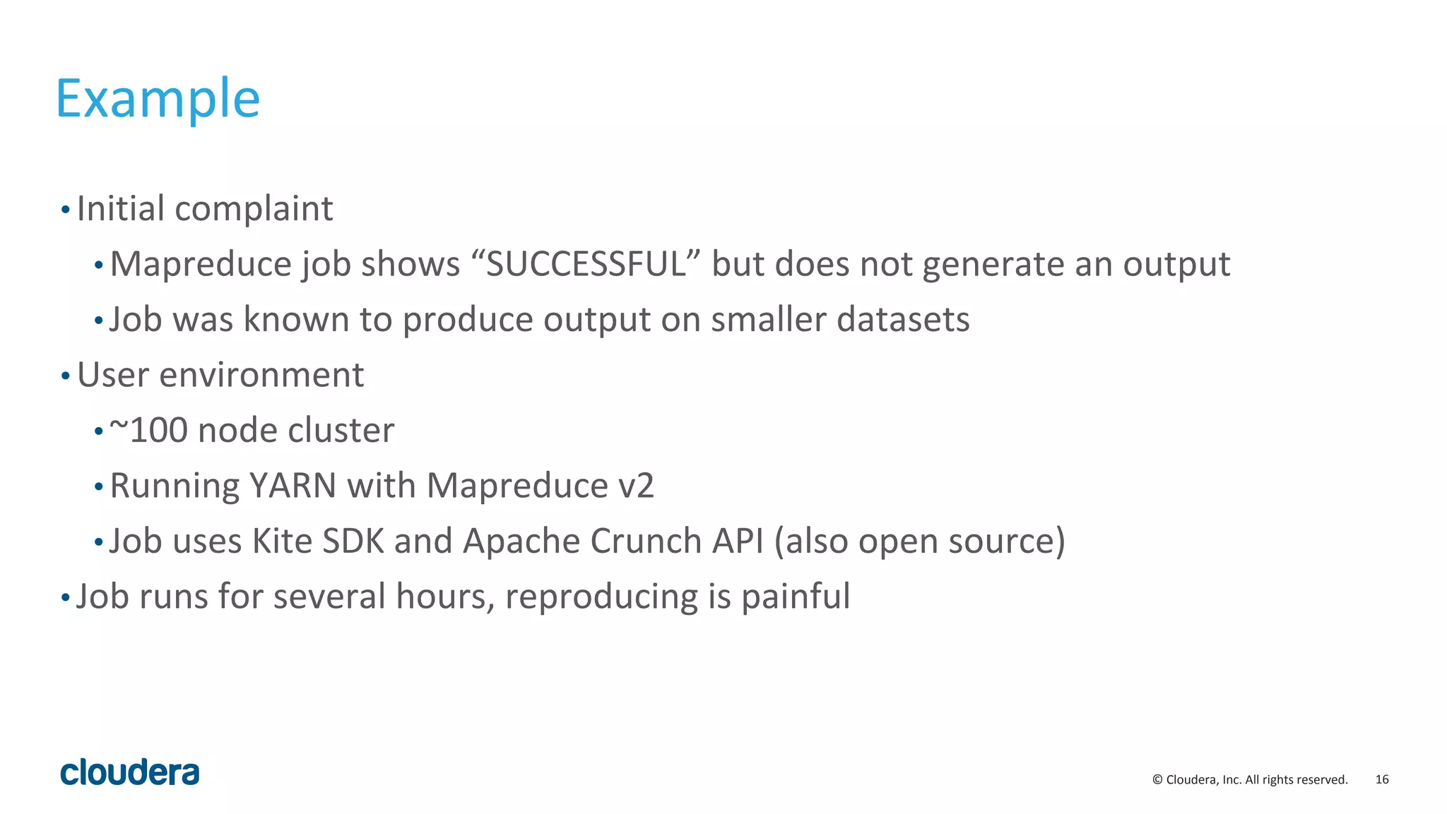 16© Cloudera, Inc. All rights reserved.
Example
• Initial complaint
• Mapreduce job shows “SUCCESSFUL” but does not generate an output
• Job was known to produce output on smaller datasets
• User environment
• ~100 node cluster
• Running YARN with Mapreduce v2
• Job uses Kite SDK and Apache Crunch API (also open source)
• Job runs for several hours, reproducing is painful
 