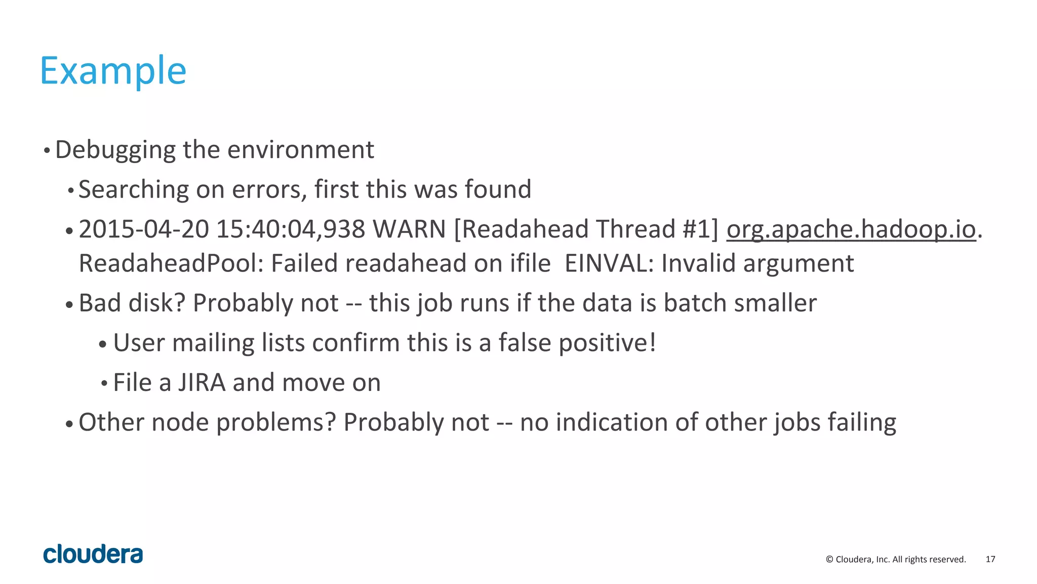 17© Cloudera, Inc. All rights reserved.
Example
• Debugging the environment
• Searching on errors, first this was found
• 2015-04-20 15:40:04,938 WARN [Readahead Thread #1] org.apache.hadoop.io.
ReadaheadPool: Failed readahead on ifile EINVAL: Invalid argument
• Bad disk? Probably not -- this job runs if the data is batch smaller
• User mailing lists confirm this is a false positive!
• File a JIRA and move on
• Other node problems? Probably not -- no indication of other jobs failing
 