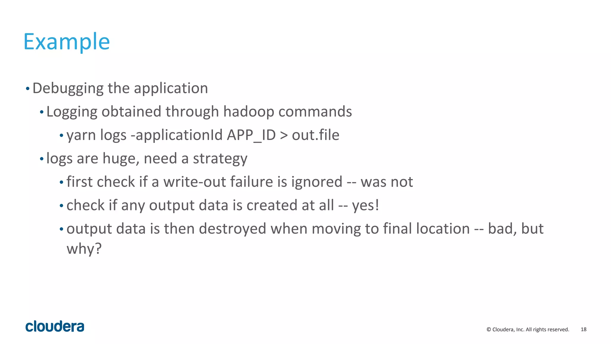 18© Cloudera, Inc. All rights reserved.
Example
• Debugging the application
• Logging obtained through hadoop commands
• yarn logs -applicationId APP_ID > out.file
• logs are huge, need a strategy
• first check if a write-out failure is ignored -- was not
• check if any output data is created at all -- yes!
• output data is then destroyed when moving to final location -- bad, but
why?
 