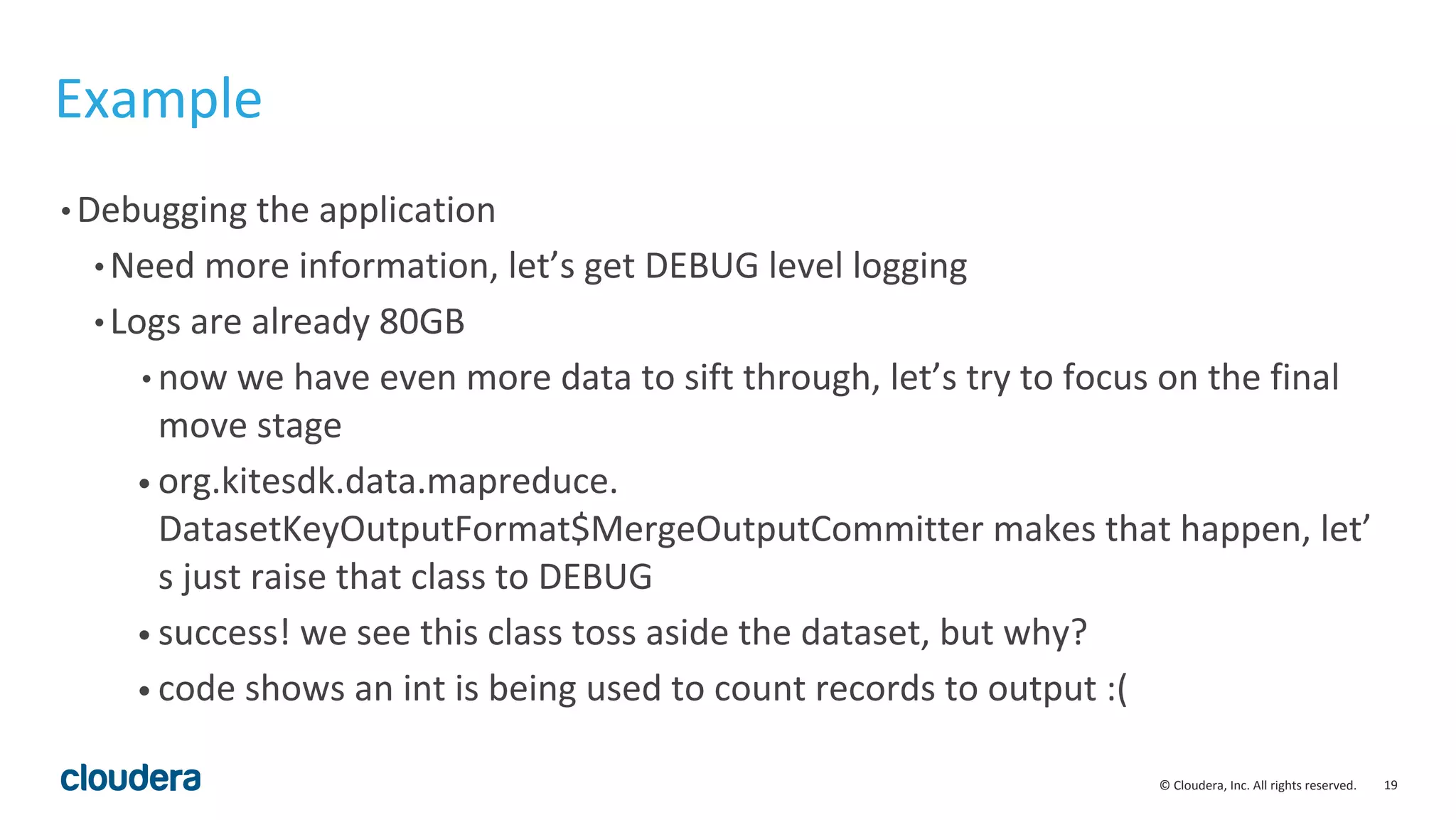 19© Cloudera, Inc. All rights reserved.
Example
• Debugging the application
• Need more information, let’s get DEBUG level logging
• Logs are already 80GB
• now we have even more data to sift through, let’s try to focus on the final
move stage
• org.kitesdk.data.mapreduce.
DatasetKeyOutputFormat$MergeOutputCommitter makes that happen, let’
s just raise that class to DEBUG
• success! we see this class toss aside the dataset, but why?
• code shows an int is being used to count records to output :(
 