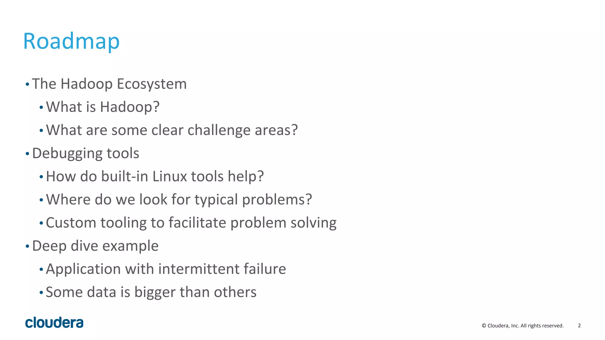 2© Cloudera, Inc. All rights reserved.
Roadmap
• The Hadoop Ecosystem
• What is Hadoop?
• What are some clear challenge areas?
• Debugging tools
• How do built-in Linux tools help?
• Where do we look for typical problems?
• Custom tooling to facilitate problem solving
• Deep dive example
• Application with intermittent failure
• Some data is bigger than others
 