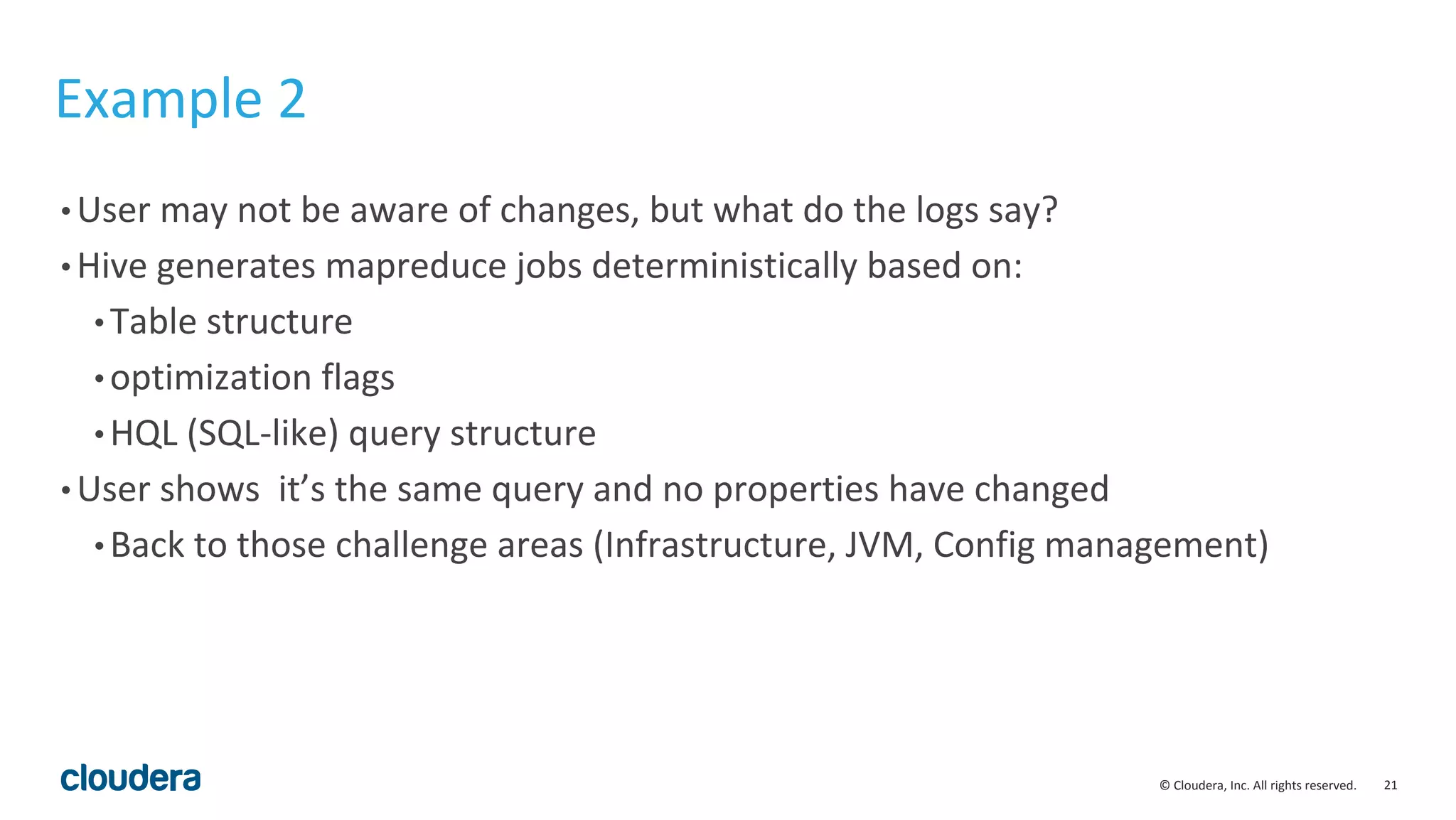 21© Cloudera, Inc. All rights reserved.
Example 2
• User may not be aware of changes, but what do the logs say?
• Hive generates mapreduce jobs deterministically based on:
• Table structure
• optimization flags
• HQL (SQL-like) query structure
• User shows it’s the same query and no properties have changed
• Back to those challenge areas (Infrastructure, JVM, Config management)
 