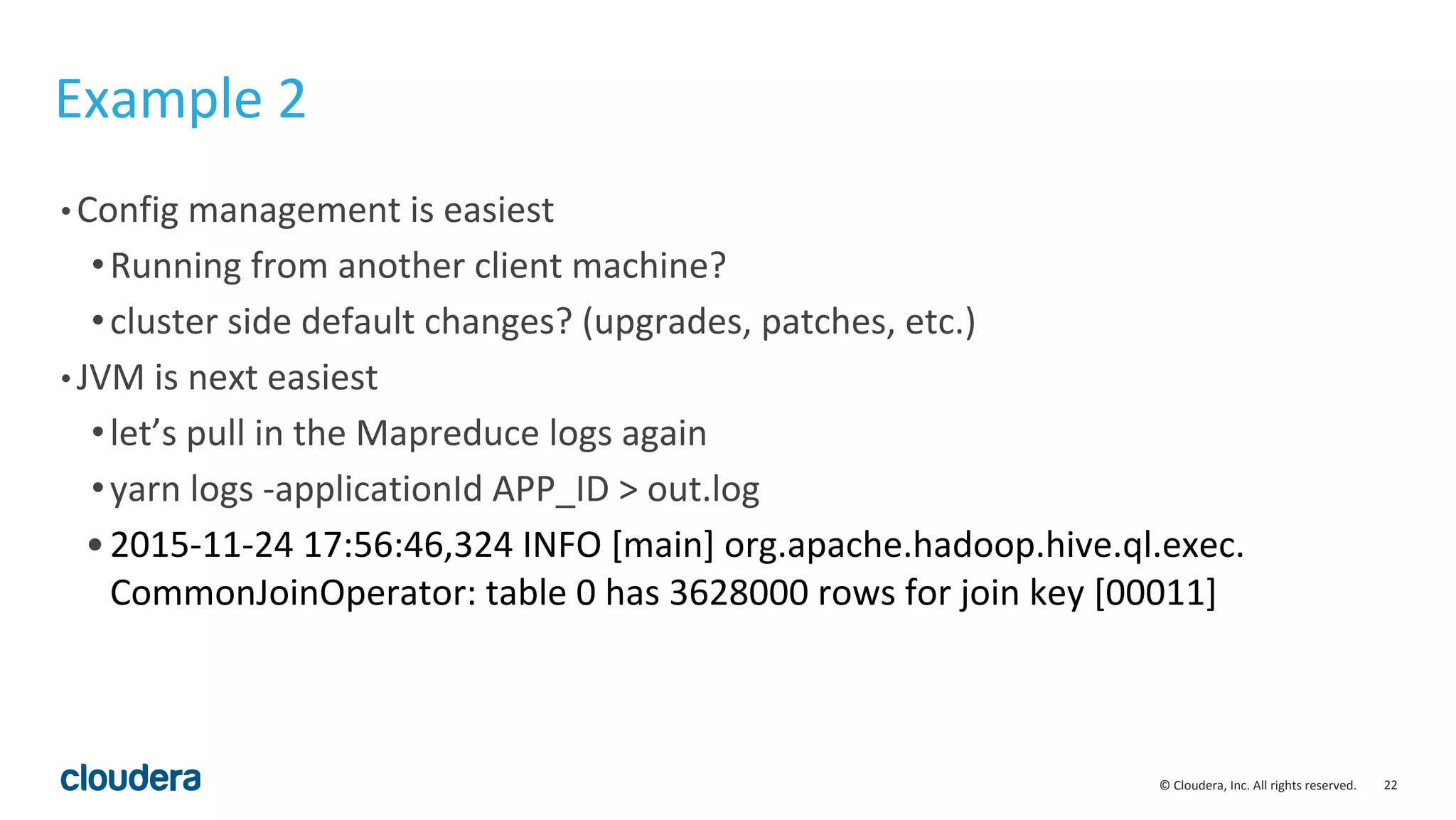 22© Cloudera, Inc. All rights reserved.
Example 2
• Config management is easiest
•Running from another client machine?
•cluster side default changes? (upgrades, patches, etc.)
• JVM is next easiest
•let’s pull in the Mapreduce logs again
•yarn logs -applicationId APP_ID > out.log
•2015-11-24 17:56:46,324 INFO [main] org.apache.hadoop.hive.ql.exec.
CommonJoinOperator: table 0 has 3628000 rows for join key [00011]
 