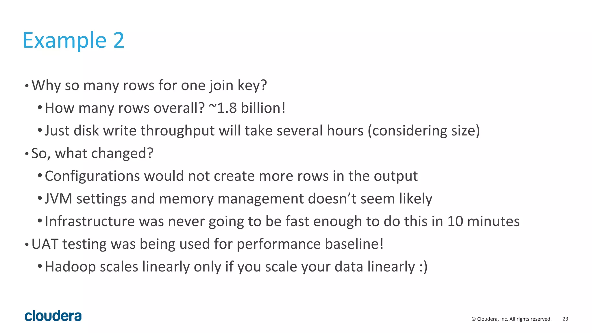 23© Cloudera, Inc. All rights reserved.
Example 2
• Why so many rows for one join key?
•How many rows overall? ~1.8 billion!
•Just disk write throughput will take several hours (considering size)
• So, what changed?
•Configurations would not create more rows in the output
•JVM settings and memory management doesn’t seem likely
•Infrastructure was never going to be fast enough to do this in 10 minutes
• UAT testing was being used for performance baseline!
•Hadoop scales linearly only if you scale your data linearly :)
 