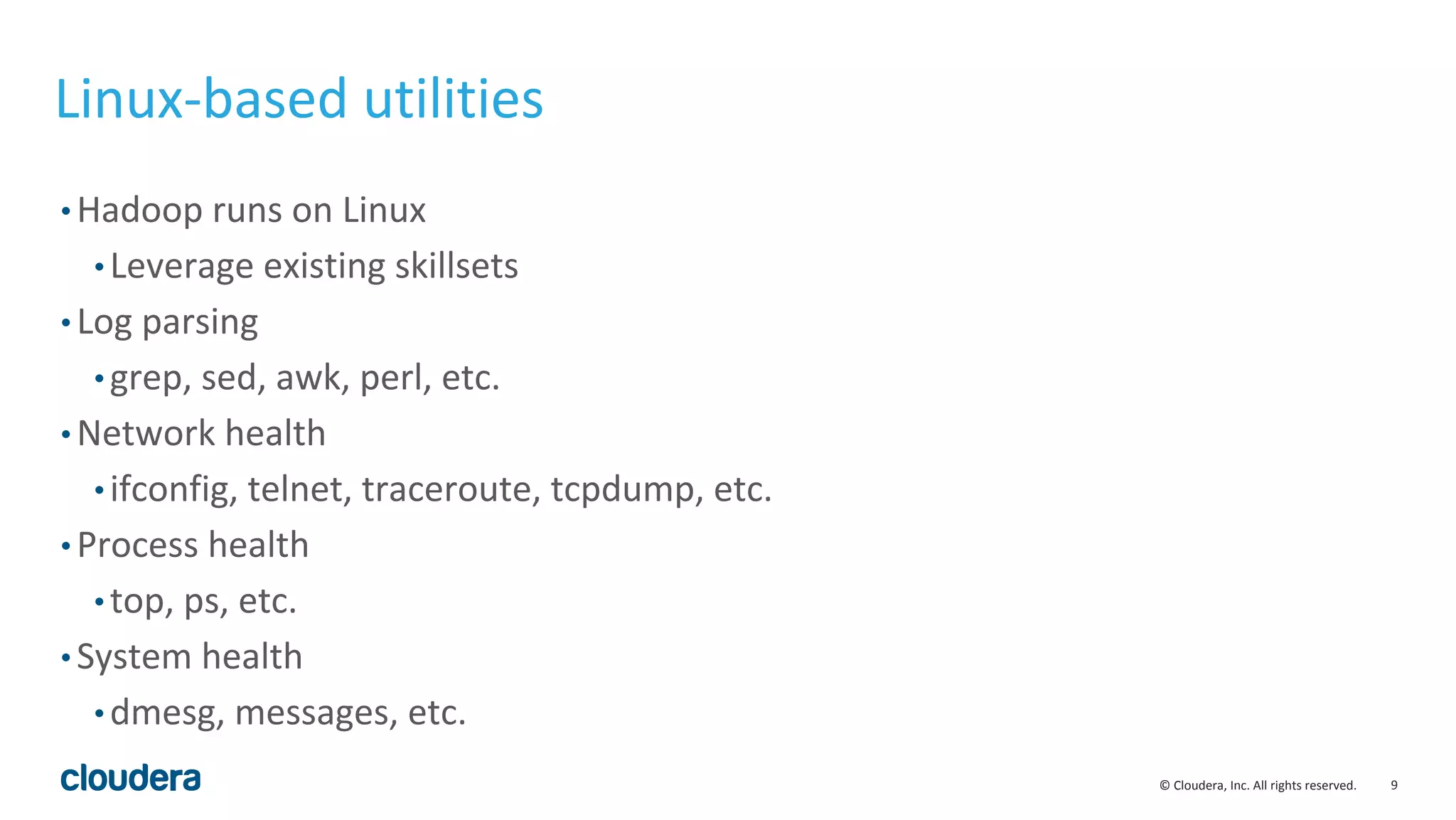 9© Cloudera, Inc. All rights reserved.
Linux-based utilities
• Hadoop runs on Linux
• Leverage existing skillsets
• Log parsing
• grep, sed, awk, perl, etc.
• Network health
• ifconfig, telnet, traceroute, tcpdump, etc.
• Process health
• top, ps, etc.
• System health
• dmesg, messages, etc.
 