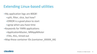 10© Cloudera, Inc. All rights reserved.
Extending Linux-based utilities
• My application logs are 80GB!
• split, filter, slice, but how?
• ERROR is a good place to start
• zgrep when you have time
• Keywords for YARN applications
• ApplicationMaster, MRAppMAster
• FAIL, KILL, timed out
• Map those container IDs (container_XXXXX_XX)
 