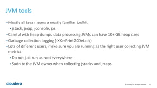 11© Cloudera, Inc. All rights reserved.
JVM tools
• Mostly all Java means a mostly familiar toolkit
• jstack, jmap, jconsole, jps
• Careful with heap dumps, data processing JVMs can have 10+ GB heap sizes
• Garbage collection logging (-XX:+PrintGCDetails)
• Lots of different users, make sure you are running as the right user collecting JVM
metrics
• Do not just run as root everywhere
• Sudo to the JVM owner when collecting jstacks and jmaps
 