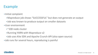 16© Cloudera, Inc. All rights reserved.
Example
• Initial complaint
• Mapreduce job shows “SUCCESSFUL” but does not generate an output
• Job was known to produce output on smaller datasets
• User environment
• ~100 node cluster
• Running YARN with Mapreduce v2
• Job uses Kite SDK and Apache Crunch API (also open source)
• Job runs for several hours, reproducing is painful
 