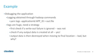 18© Cloudera, Inc. All rights reserved.
Example
• Debugging the application
• Logging obtained through hadoop commands
• yarn logs -applicationId APP_ID > out.file
• logs are huge, need a strategy
• first check if a write-out failure is ignored -- was not
• check if any output data is created at all -- yes!
• output data is then destroyed when moving to final location -- bad, but
why?
 