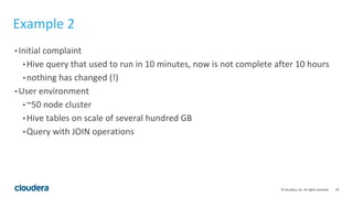 20© Cloudera, Inc. All rights reserved.
Example 2
• Initial complaint
• Hive query that used to run in 10 minutes, now is not complete after 10 hours
• nothing has changed (!)
• User environment
• ~50 node cluster
• Hive tables on scale of several hundred GB
• Query with JOIN operations
 