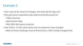 21© Cloudera, Inc. All rights reserved.
Example 2
• User may not be aware of changes, but what do the logs say?
• Hive generates mapreduce jobs deterministically based on:
• Table structure
• optimization flags
• HQL (SQL-like) query structure
• User shows it’s the same query and no properties have changed
• Back to those challenge areas (Infrastructure, JVM, Config management)
 