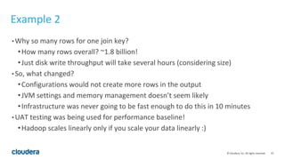 23© Cloudera, Inc. All rights reserved.
Example 2
• Why so many rows for one join key?
•How many rows overall? ~1.8 billion!
•Just disk write throughput will take several hours (considering size)
• So, what changed?
•Configurations would not create more rows in the output
•JVM settings and memory management doesn’t seem likely
•Infrastructure was never going to be fast enough to do this in 10 minutes
• UAT testing was being used for performance baseline!
•Hadoop scales linearly only if you scale your data linearly :)
 