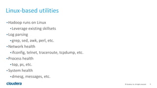 9© Cloudera, Inc. All rights reserved.
Linux-based utilities
• Hadoop runs on Linux
• Leverage existing skillsets
• Log parsing
• grep, sed, awk, perl, etc.
• Network health
• ifconfig, telnet, traceroute, tcpdump, etc.
• Process health
• top, ps, etc.
• System health
• dmesg, messages, etc.
 