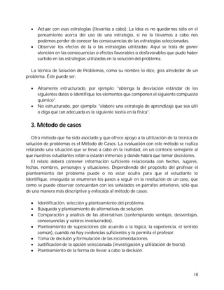    Actuar con esas estrategias (llevarlas a cabo): La idea es no quedarnos sólo en el
      pensamiento acerca del uso de una estrategia, si no la llevamos a cabo nos
      podemos perder de conocer las consecuencias de las estrategias seleccionadas.
     Observar los efectos de la o las estrategias utilizadas: Aquí se trata de poner
      atención en las consecuencias o efectos favorables o desfavorables que pudo haber
      surtido en las estrategias utilizadas en la solución del problema.

  La técnica de Solución de Problemas, como su nombre lo dice, gira alrededor de un
problema. Éste puede ser:

     Altamente estructurado, por ejemplo: "obtenga la desviación estándar de los
      siguientes datos o identifique los elementos que componen el siguiente compuesto
      químico".
     No estructurado, por ejemplo: "elabore una estrategia de aprendizaje que sea útil
      o diga qué tan adecuada es la siguiente teoría en la física".


  3. Método de casos

   Otro método que ha sido asociado y que ofrece apoyo a la utilización de la técnica de
solución de problemas es el Método de Casos. La evaluación con este método se realiza
relatando una situación que se llevó a cabo en la realidad, en un contexto semejante al
que nuestros estudiantes están o estarán inmersos y donde habrá que tomar decisiones.
   El relato deberá contener información suficiente relacionada con hechos, lugares,
fechas, nombres, personajes y situaciones. Dependiendo del propósito del profesor el
planteamiento del problema puede o no estar oculto para que el estudiante lo
identifique, enseguida se enumeran los pasos a seguir en la resolución de un caso, que
como se puede observar concuerdan con los señalados en párrafos anteriores, sólo que
de una manera más descriptiva y enfocada al método de casos:

     Identificación, selección y planteamiento del problema.
     Búsqueda y planteamiento de alternativas de solución.
     Comparación y análisis de las alternativas (contemplando ventajas, desventajas,
      consecuencias y valores involucrados).
     Planteamiento de suposiciones (de acuerdo a la lógica, la experiencia, el sentido
      común), cuando no hay evidencias suficientes y lo permita el profesor.
     Toma de decisión y formulación de las recomendaciones.
     Justificación de la opción seleccionada (investigación y utilización de teoría).
     Planteamiento de la forma de llevar a cabo la decisión.




                                                                                     10
 