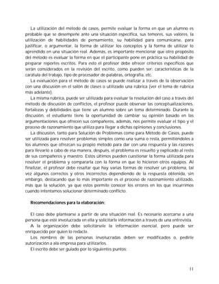 La utilización del método de casos, permite evaluar la forma en que un alumno es
probable que se desempeñe ante una situación específica, sus temores, sus valores, la
utilización de habilidades de pensamiento, su habilidad para comunicarse, para
justificar, o argumentar, la forma de utilizar los conceptos y la forma de utilizar lo
aprendido en una situación real. Además, es importante mencionar que otro propósito
del método es evaluar la forma en que el participante pone en práctica su habilidad de
preparar reportes escritos. Para esto el profesor debe ofrecer criterios específicos que
serán considerados en la revisión del escrito, como pueden ser: características de la
carátula del trabajo, tipo de procesador de palabras, ortografía, etc.
   La evaluación para el método de casos se puede realizar a través de la observación
con una discusión en el salón de clases o utilizado una rúbrica (ver el tema de rúbrica
más adelante).
   La misma rúbrica, puede ser utilizada para evaluar la resolución del caso a través del
método de discusión de conflictos, el profesor puede observar las conceptualizaciones,
fortalezas y debilidades que tiene un alumno sobre un tema determinado. Durante la
discusión, el estudiante tiene la oportunidad de cambiar su opinión basado en las
argumentaciones que ofrecen sus compañeros, además, nos permite evaluar el tipo y el
proceso de razonamiento que utiliza para llegar a dichas opiniones y conclusiones.
   La discusión, tanto para Solución de Problemas como para Método de Casos, puede
ser utilizada para resolver problemas simples como una suma o resta, permitiéndoles a
los alumnos que ofrezcan su propio método para dar con una respuesta y las razones
para llevarlo a cabo de esa manera, después, el problema es resuelto y explicado al resto
de sus compañeros y maestro. Estos últimos pueden cuestionar la forma utilizada para
resolver el problema y compararla con la forma en que lo hicieron otros equipos. Al
finalizar, el profesor debe resaltar que hay varias formas de resolver un problema, tal
vez algunos correctos y otros incorrectos dependiendo de la respuesta obtenida, sin
embargo, destacando que lo más importante es el proceso de razonamiento utilizado,
más que la solución, ya que estos permite conocer los errores en los que incurrimos
cuando intentamos solucionar determinado conflicto.

  Recomendaciones para la elaboración:

  El caso debe plantearse a partir de una situación real. Es necesario acercarse a una
persona que esté involucrada en ella y solicitarle información a través de una entrevista.
  A la organización debe solicitársele la información esencial, pero puede ser
enriquecido por quien lo redacte.
  Los nombres de las personas involucradas deben ser modificados o, pedirle
autorización a ala empresa para utilizarlos.
  El escrito debe ser guiado por lo siguientes puntos:



                                                                                       11
 