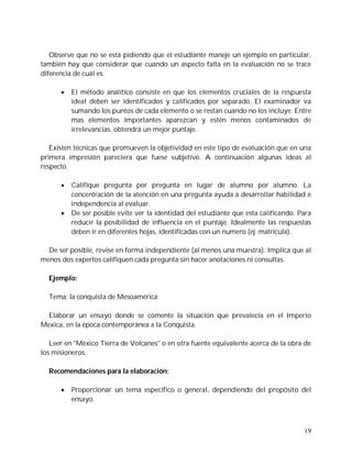 Observe que no se está pidiendo que el estudiante maneje un ejemplo en particular,
también hay que considerar que cuando un aspecto falta en la evaluación no se trace
diferencia de cuál es.

         El método analítico consiste en que los elementos cruciales de la respuesta
          ideal deben ser identificados y calificados por separado. El examinador va
          sumando los puntos de cada elemento o se restan cuando no los incluye. Entre
          mas elementos importantes aparezcan y estén menos contaminados de
          irrelevancias, obtendrá un mejor puntaje.

   Existen técnicas que promueven la objetividad en este tipo de evaluación que en una
primera impresión pareciera que fuese subjetivo. A continuación algunas ideas al
respecto.

         Califique pregunta por pregunta en lugar de alumno por alumno. La
          concentración de la atención en una pregunta ayuda a desarrollar habilidad e
          independencia al evaluar.
         De ser posible evite ver la identidad del estudiante que esta calificando. Para
          reducir la posibilidad de influencia en el puntaje. Idealmente las respuestas
          deben ir en diferentes hojas, identificadas con un numero (ej. matrícula).

  De ser posible, revise en forma independiente (al menos una muestra). Implica que al
menos dos expertos califiquen cada pregunta sin hacer anotaciones ni consultas.

  Ejemplo:

  Tema: la conquista de Mesoamérica

  Elaborar un ensayo donde se comente la situación que prevalecía en el Imperio
Mexica, en la época contemporánea a la Conquista.

   Leer en "México Tierra de Volcanes" o en otra fuente equivalente acerca de la obra de
los misioneros.

  Recomendaciones para la elaboración:

         Proporcionar un tema específico o general, dependiendo del propósito del
          ensayo.



                                                                                      19
 