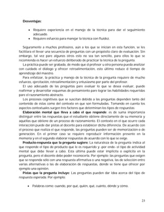 Desventajas:

         Requiere experiencia en el manejo de la técnica para dar el seguimiento
          adecuado.
         Requiere esfuerzo para manejar la técnica con fluidez.

   Seguramente a muchos profesores, aún a los que se inician en esta función, se les
facilitara el llevar una secuencia de preguntas con un propósito claro de evaluación. Sin
embargo, tal vez pare algunos otros esto no sea tan sencillo, para ellos lo que se
recomienda es hacer un esfuerzo deliberado de practicar la técnica de la pregunta.
   La práctica puede ser grabada, de modo que d profesor u otra persona pueda analizar
con cuidado el diálogo y ofrecer retroalimentación, esto último reduce d tiempo de
aprendizaje del maestro.
   Para enfatizar, la práctica y manejo de la técnica de la pregunta requiere de mucho
esfuerzo, ejercitación, retroalimentación y entusiasmo por parte del profesor.
   El uso adecuado de las preguntas pare evaluar lo que se desea evaluar, puede
reafirmar y desarrollar esquemas de pensamiento pare lograr las habilidades requeridas
pare el razonamiento abstracto.
   Los procesos cognitivos que se suscitan debido a las preguntas dependen tanto del
contenido de éstas como del contexto en que son formuladas. Tomando en cuenta los
aspectos contextuales surgen tres factores que determinan los tipos de respuestas:
   Elaboración mental que lleva a cabo el que responde: es de suma importancia
distinguir entre las respuestas que el estudiante obtiene directamente de su memoria y
aquéllas que obtiene de un proceso de razonamiento. El contexto en el que ocurre cada
interacción puede dar pistas al docente para establecer dicha diferencia. De acuerdo con
el proceso que realiza el que responde, las preguntas pueden ser de memorización o de
generación. En el primer caso se requiere reproducir información presente en la
memoria y en el segundo elaborar respuestas de acuerdo con lo que se exige.
   Producto-respuesta que la pregunta sugiere: La naturaleza de la pregunta indica al
que responde el tipo de producto que le es requerido y -por ende- el tipo de actividad
mental que debe llevar a cabo. Esta última puede estar implícita o explícita en la
pregunta, pero el docente debe poder reconocerla. Por ejemplo: las preguntas que exigen
que se responda sólo con una respuesta afirmativa o una negativa, las de selección entre
varias alternativas o las de elaboración de respuestas, donde se tiene que ofrecer por
ejemplo una opinión.
   Pistas que la pregunta incluye: Las preguntas pueden dar idea acerca del tipo de
respuesta esperada. Por ejemplo:

         Palabras como: cuando, por qué, quién, qué, cuánto, dónde y cómo.



                                                                                      23
 