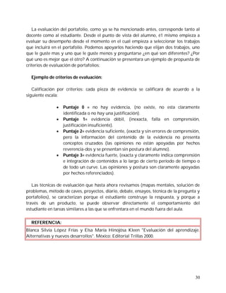 La evaluación del portafolio, como ya se ha mencionado antes, corresponde tanto al
docente como al estudiante. Desde el punto de vista del alumno, é1 mismo empieza a
evaluar su desempeño desde el momento en el cual empieza a seleccionar los trabajos
que incluirá en el portafolio. Podemos apoyarlos haciendo que elijan dos trabajos, uno
que le guste mas y uno que le guste menos y preguntarse ¿en qué son diferentes? ¿Por
qué uno es mejor que el otro? A continuación se presentara un ejemplo de propuesta de
criterios de evaluación de portafolios:

  Ejemplo de criterios de evaluación:

   Calificación por criterios: cada pieza de evidencia se calificará de acuerdo a la
siguiente escala:

                  Puntaje 0 = no hay evidencia, (no existe, no esta claramente
                   identificada o no hay una justificación).
                  Puntaje 1= evidencia débil, (inexacta, falla en comprensión,
                   justificación insuficiente).
                  Puntaje 2= evidencia suficiente, (exacta y sin errores de comprensión,
                   pero la información del contenido de la evidencia no presenta
                   conceptos cruzados (las opiniones no están apoyadas por hechos
                   reverencia-dos y se presentan sin postura del alumno).
                  Puntaje 3= evidencia fuerte, (exacta y claramente indica comprensión
                   e integración de contenidos a lo largo de cierto período de tiempo o
                   de todo un curve. Las opiniones y postura son claramente apoyadas
                   por hechos referenciados).

   Las técnicas de evaluación que hasta ahora revisamos (mapas mentales, solución de
problemas, método de caves, proyectos, diario, debate, ensayos, técnica de la pregunta y
portafolios), se caracterizan porque el estudiante construye la respuesta, y porque a
través de un producto, se puede observar directamente el comportamiento del
estudiante en tareas similares a las que se enfrentara en el mundo fuera del aula.


  REFERENCIA:
Blanca Silvia López Frías y Elsa María Hinojósa Kleen "Evaluación del aprendizaje.
Alternativas y nuevos desarrollos". México: Editorial Trillas 2000.




                                                                                      30
 