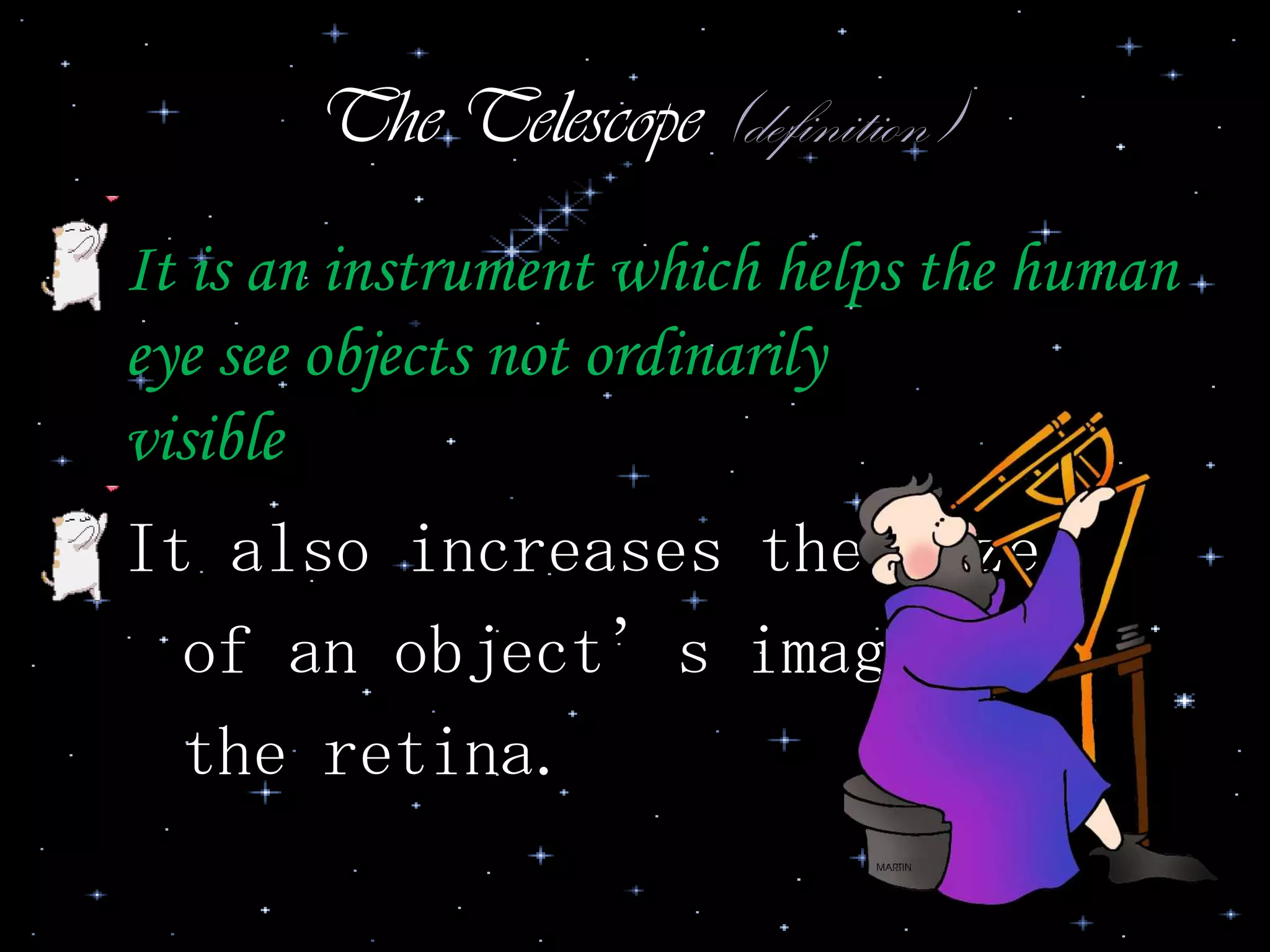 The Telescope (definition)
• It is an instrument which helps the human
eye see objects not ordinarily
visible
• It also increases the size
of an object’s image on
the retina.