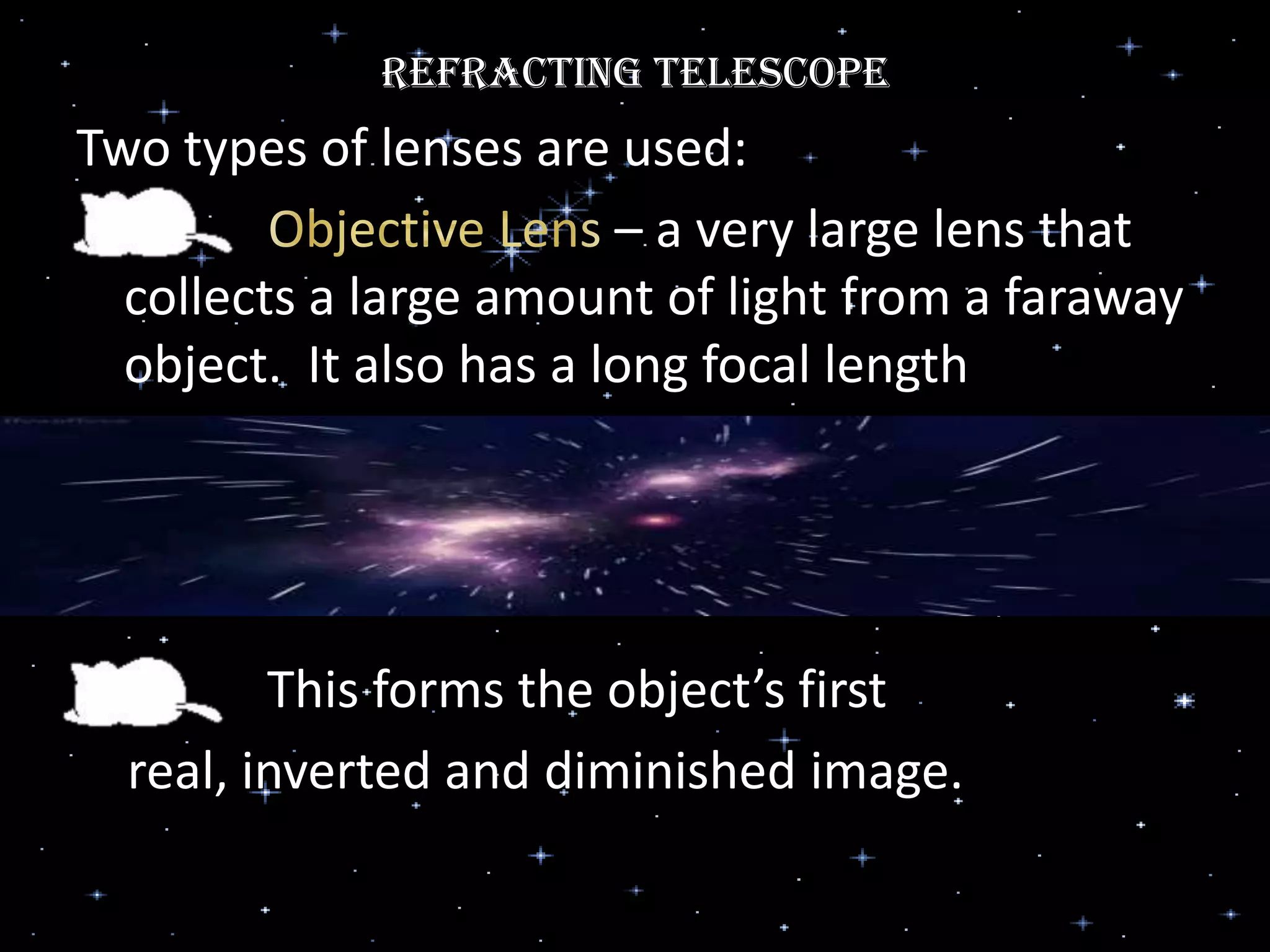 Refracting Telescope
Two types of lenses are used:
– a very large lens that
collects a large amount of light from a faraway
object. It also has a long focal length
This forms the object’s first
real, inverted and diminished image.