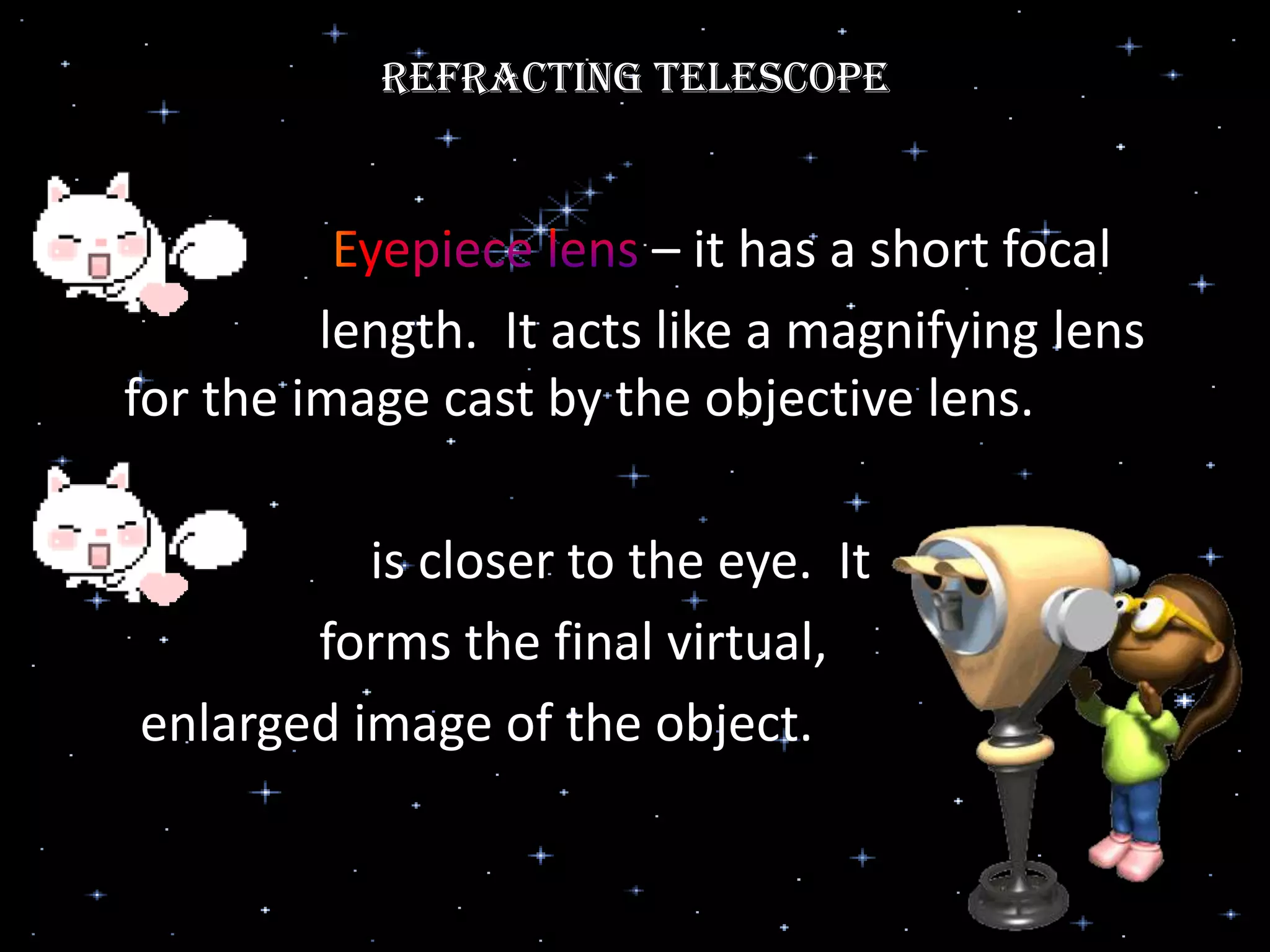 Refracting Telescope
– it has a short focal
length. It acts like a magnifying lens
for the image cast by the objective lens.
is closer to the eye. It
forms the final virtual,
enlarged image of the object.