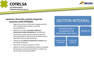 Ingenieria, desarrollo y gestión integral de proyectos LLAVE EN MANO: Ingeniería, suministro, fabricación, programación de PLC`S y SCADA, bases de datos, control de productividad, etc. Redacción y visado de  proyectos eléctrico y direcciones de obras facultativas  de instalaciones. Planificación y desarrollo de la ingeniería eléctrica abarcando desde los datos básicos de diseño hasta el desarrollo final de la documentación Integración de  sistemas de potencia y control  de los principales fabricantes. Fabricación, montaje y puesta en marcha Además se ofrece la posibilidad de realizar la totalidad del proyecto, no sólo la parte eléctrica, mediante las demás empresas del grupo IMASA.  