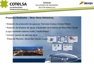 Proyectos Realizados – Otras Obras Hidráulicas. Estación de producción de agua por Ósmosis Inversa (Veolia-Water) Estación de limpieza de aguas industriales de la planta de Alcoa San Ciprián (Lugo) mediante sistema Actiflo (Veolia-Water) Control  remoto de alarmas de la  Presa de Riocobo, Alcoa San Ciprián (Lugo) COTELSA SOLUCIONES DE INGENIERÍA  SECTOR HIDRÁULICO 