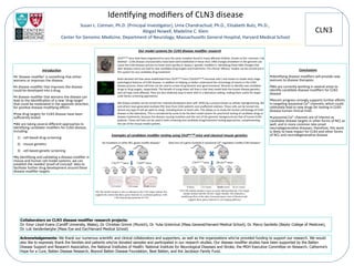 CLN3	
  
Iden*fying	
  modiﬁers	
  of	
  CLN3	
  disease	
  
Susan	
  L.	
  Cotman,	
  Ph.D.	
  (Principal	
  Inves*gator),	
  Uma	
  Chandrachud,	
  Ph.D.,	
  Elisabeth	
  Butz,	
  Ph.D.,	
  	
  
Abigail	
  Nowell,	
  Madeline	
  C.	
  Klein	
  
Center	
  for	
  Genomic	
  Medicine,	
  Department	
  of	
  Neurology,	
  MassachuseMs	
  General	
  Hospital,	
  Harvard	
  Medical	
  School	
  
Introduc)on	
  
! A	
  ‘disease	
  modiﬁer’	
  is	
  something	
  that	
  either	
  
worsens	
  or	
  improves	
  the	
  disease.	
  	
  
! A	
  disease	
  modiﬁer	
  that	
  improves	
  the	
  disease	
  
could	
  be	
  developed	
  into	
  a	
  drug.	
  	
  
! A	
  disease	
  modiﬁer	
  that	
  worsens	
  the	
  disease	
  can	
  
lead	
  to	
  the	
  iden*ﬁca*on	
  of	
  a	
  new	
  ‘drug	
  target’	
  
that	
  could	
  be	
  modulated	
  in	
  the	
  opposite	
  direc*on,	
  
for	
  posi*ve	
  disease-­‐modifying	
  eﬀects	
  
! Few	
  drug	
  targets	
  for	
  CLN3	
  disease	
  have	
  been	
  
suﬃciently	
  tested
! We	
  are	
  taking	
  several	
  diﬀerent	
  approaches	
  to	
  
iden*fying	
  candidate	
  modiﬁers	
  for	
  CLN3	
  disease,	
  
including:	
  	
  
1)  cell-­‐based	
  drug	
  screening	
  	
  
2)  mouse	
  gene*cs	
  
3)  cell-­‐based	
  gene*c	
  screening	
  
! By	
  iden*fying	
  and	
  valida*ng	
  a	
  disease	
  modiﬁer	
  in	
  
mouse	
  and	
  human	
  cell	
  model	
  systems,	
  we	
  can	
  
establish	
  the	
  needed	
  ‘proof-­‐of-­‐concept’	
  data	
  to	
  
facilitate	
  further	
  drug	
  development	
  around	
  these	
  
disease	
  modiﬁer	
  targets	
  
Acknowledgements: We thank our numerous scientific and clinical collaborators and supporters, as well as the organizations who’ve provided funding to support our research. We would
also like to expressly thank the families and patients who’ve donated samples and participated in our research studies. Our disease modifier studies have been supported by the Batten
Disease Support and Research Association, the National Institutes of Health: National Institute for Neurological Diseases and Stroke, the MGH Executive Committee on Research, Catherine’s
Hope for a Cure, Batten Disease Research, Beyond Batten Disease Foundation, Beat Batten, and the Jacobson Family Fund.
Our	
  model	
  systems	
  for	
  CLN3	
  disease	
  modiﬁer	
  research	
  
	
  
	
   	
   	
  Cln3∆ex7/8	
  mice	
  have	
  been	
  engineered	
  to	
  carry	
  the	
  same	
  muta*on	
  found	
  in	
  many	
  aﬀected	
  children,	
  known	
  as	
  the	
  ‘common	
  1-­‐kb	
  
	
   	
   	
  dele*on’.	
  CLN3	
  disease	
  characteris*cs	
  have	
  been	
  well	
  established	
  in	
  these	
  mice.	
  DNA	
  changes	
  elsewhere	
  in	
  the	
  genome	
  can	
  
	
   	
   	
  cause	
  the	
  CLN3	
  disease	
  process	
  to	
  move	
  more	
  quickly	
  or	
  slowly	
  (=‘gene*c	
  modiﬁers’).	
  Iden*fying	
  these	
  DNA	
  changes	
  that	
  
	
   	
   	
  alter	
  disease	
  course	
  can	
  lead	
  to	
  new	
  candidate	
  drug	
  targets	
  and	
  treatments.	
  Pre-­‐clinical	
  ‘eﬃcacy’	
  studies	
  can	
  be	
  carried	
  out	
  in	
  
	
   	
   	
  this	
  system	
  for	
  any	
  candidate	
  drug	
  treatment.	
  
	
  
	
   	
   	
  Brain-­‐derived	
  cell	
  lines	
  were	
  established	
  from	
  Cln3∆ex7/8	
  mice	
  (‘CbCln3∆ex7/8	
  neuronal	
  cells’)	
  and	
  shown	
  to	
  model	
  early-­‐stage	
  
	
   	
   	
  pathological	
  features	
  of	
  CLN3	
  disease.	
  In	
  addi*on	
  to	
  helping	
  us	
  beMer	
  understand	
  the	
  chronology	
  of	
  events	
  in	
  the	
  CLN3	
  	
  
	
   	
   	
  disease	
  process,	
  these	
  cell	
  lines	
  can	
  be	
  used	
  to	
  screen	
  drug	
  libraries	
  and	
  ‘gene	
  knockout’	
  libraries	
  to	
  iden*fy	
  new	
  candidate	
  
	
   	
   	
  drugs	
  or	
  drug	
  targets,	
  respec*vely.	
  The	
  beneﬁt	
  of	
  using	
  these	
  cell	
  lines	
  is	
  that	
  they	
  model	
  both	
  the	
  known	
  disease	
  gene*cs	
  
	
   	
   	
  and	
  cell	
  type	
  most	
  aﬀected.	
  They	
  are	
  also	
  rela*vely	
  easy	
  to	
  work	
  with	
  in	
  a	
  laboratory	
  sebng,	
  making	
  them	
  useful	
  for	
  larger-­‐
	
   	
   	
  scale	
  library	
  screening	
  approaches.	
  
	
  
	
   	
   	
  Skin	
  biopsy	
  samples	
  can	
  be	
  turned	
  into	
  ‘induced	
  pluripotent	
  stem	
  cells’	
  (iPSC)	
  by	
  a	
  process	
  known	
  as	
  cellular	
  reprogramming.	
  We	
  
	
   	
   	
  and	
  others	
  have	
  generated	
  mul*ple	
  iPSC	
  lines	
  from	
  CLN3	
  pa*ents	
  and	
  unaﬀected	
  rela*ves.	
  These	
  cells	
  can	
  be	
  turned	
  into	
  
	
   	
   	
  almost	
  any	
  type	
  of	
  cell	
  we	
  want	
  to	
  study,	
  including	
  brain	
  or	
  heart	
  cells.	
  This	
  allows	
  us	
  to	
  study	
  the	
  human	
  cell	
  biology	
  of	
  CLN3	
  
	
   	
   	
  disease	
  in	
  the	
  laboratory.	
  This	
  is	
  considered	
  by	
  some	
  to	
  be	
  the	
  best	
  model	
  system	
  for	
  preclinical	
  tes*ng	
  of	
  candidate	
  drugs	
  or	
  
	
   	
   	
  disease	
  treatments,	
  because	
  the	
  disease-­‐causing	
  muta*on	
  and	
  the	
  rest	
  of	
  the	
  genomic	
  background	
  are	
  that	
  of	
  human	
  CLN3	
  
	
   	
   	
  pa*ents.	
  These	
  cell	
  lines	
  can	
  be	
  used	
  in	
  both	
  screening	
  and	
  candidate	
  drug/treatment	
  tes*ng	
  approaches,	
  complemen*ng	
  
	
   	
   	
  the	
  use	
  of	
  the	
  mouse	
  model	
  systems.	
  
	
  
Examples	
  of	
  candidate	
  modiﬁer	
  tes)ng	
  using	
  Cln3∆ex7/8	
  mice	
  and	
  classical	
  mouse	
  gene)cs	
  
	
  
	
  Do	
  muta*ons	
  in	
  other	
  NCL	
  genes	
  modify	
  disease?	
  	
  	
  	
  	
  	
  	
  	
   	
  Does	
  loss	
  of	
  a	
  gene	
  involved	
  in	
  lysosomal	
  Ca2+	
  regula*on	
  modify	
  CLN3	
  disease?	
  
	
  
	
  
	
  
	
  
	
  
	
  
	
  
	
  
	
  
	
  
	
  
	
  
	
  
	
  
	
Conclusions	
  
! Iden*fying	
  disease	
  modiﬁers	
  will	
  provide	
  new	
  
avenues	
  to	
  disease	
  therapies.	
  	
  
! We	
  are	
  currently	
  working	
  in	
  several	
  areas	
  to	
  
iden*fy	
  candidate	
  disease	
  modiﬁers	
  for	
  CLN3	
  
disease	
  
! Recent	
  progress	
  strongly	
  supports	
  further	
  eﬀorts	
  
in	
  targe*ng	
  lysosomal	
  Ca2+	
  channels,	
  which	
  could	
  
ul*mately	
  lead	
  to	
  new	
  drugs	
  for	
  tes*ng	
  in	
  CLN3	
  
disease	
  human	
  clinical	
  trials	
  
! Lysosomal	
  Ca2+	
  channels	
  are	
  of	
  interest	
  as	
  
candidate	
  disease	
  targets	
  in	
  other	
  forms	
  of	
  NCL	
  as	
  
well,	
  and	
  in	
  more	
  common	
  late-­‐onset	
  
neurodegenera*ve	
  diseases;	
  therefore,	
  this	
  work	
  
is	
  likely	
  to	
  have	
  impact	
  for	
  CLN3	
  and	
  other	
  forms	
  
of	
  NCL	
  and	
  neurodegenera*ve	
  disease	
  
Collaborators on CLN3 disease modifier research projects:
Dr. Emyr Lloyd-Evans (Cardiff University, Wales), Dr. Christian Grimm (Munich), Dr. Yulia Grishchuk (Mass General/Harvard Medical School), Dr. Marco Sardiello (Baylor College of Medicine),
Dr. Luk Vandenberghe (Mass Eye and Ear/Harvard Medical School)
Cln3∆ex7/8 mice	
 Cln6nclf mice	
 Cln3∆ex7/8 mice	
 Mcoln1ko mice	
Wildtype	
 Cln3 mutant	
 Mcoln1 mutant	
Double mutant	
YES-The double mutant is more severely affected than the Cln3 single
mutant animal (and the Mcoln1 single mutant); this indicates a
modifying effect of the other lysosomal gene’s loss of function and
suggests these genes function in converging pathways	
NO-The double mutant is only as affected as the Cln6 single mutant; this
supports the notion that these genes function in a common pathway, with
Cln6 functioning upstream of Cln3	
Cln3 mutant	
 Cln6 mutant	
 Double mutant	
 