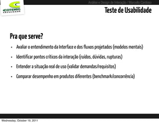 Análise e Design de Interação / Marcello Cardoso

                                                                    Teste de Usabilidade


      Pra que serve?
      •   Avaliar o entendimento da Interface e dos fluxos projetados (modelos mentais)
      •   Identificar pontos críticos da interação (ruídos, dúvidas, rupturas)
      •   Entender a situação real de uso (validar demandas/requisitos)
      •   Comparar desempenho em produtos diferentes (benchmark/concorrência)




Wednesday, October 19, 2011
 