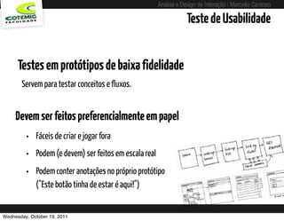 Análise e Design de Interação / Marcello Cardoso

                                                                 Teste de Usabilidade


      Testes em protótipos de baixa fidelidade
       Servem para testar conceitos e fluxos.


     Devem ser feitos preferencialmente em papel
         • Fáceis de criar e jogar fora
         • Podem (e devem) ser feitos em escala real
         • Podem conter anotações no próprio protótipo
             ("Este botão tinha de estar é aqui!")


Wednesday, October 19, 2011
 
