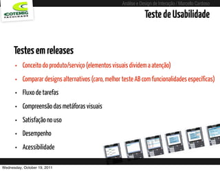 Análise e Design de Interação / Marcello Cardoso

                                                                       Teste de Usabilidade


      Testes em releases
      •   Conceito do produto/serviço (elementos visuais dividem a atenção)
      •   Comparar designs alternativos (caro, melhor teste AB com funcionalidades específicas)
      •   Fluxo de tarefas
      •   Compreensão das metáforas visuais
      •   Satisfação no uso
      •   Desempenho
      •   Acessibilidade

Wednesday, October 19, 2011             sequência de uso
 