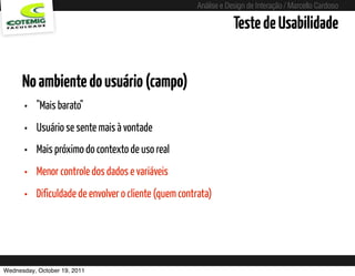 Análise e Design de Interação / Marcello Cardoso

                                                                        Teste de Usabilidade


      No ambiente do usuário (campo)
      •   "Mais barato"
      •   Usuário se sente mais à vontade
      •   Mais próximo do contexto de uso real
      •   Menor controle dos dados e variáveis
      •   Dificuldade de envolver o cliente (quem contrata)




Wednesday, October 19, 2011              sequência de uso
 