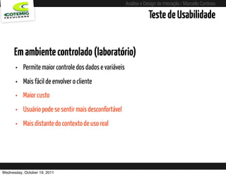 Análise e Design de Interação / Marcello Cardoso

                                                                            Teste de Usabilidade


      Em ambiente controlado (laboratório)
      •   Permite maior controle dos dados e variáveis
      •   Mais fácil de envolver o cliente
      •   Maior custo
      •   Usuário pode se sentir mais desconfortável
      •   Mais distante do contexto de uso real




Wednesday, October 19, 2011                  sequência de uso
 