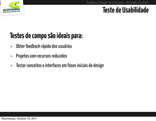 Análise e Design de Interação / Marcello Cardoso

                                                                       Teste de Usabilidade


      Testes de campo são ideais para:
      • Obter feedback rápido dos usuários
      • Projetos com recursos reduzidos
      • Testar conceitos e interfaces em fases iniciais de design




Wednesday, October 19, 2011             sequência de uso
 