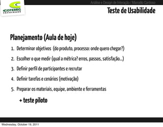 Análise e Design de Interação / Marcello Cardoso

                                                                         Teste de Usabilidade


      Planejamento (Aula de hoje)
      1. Determinar objetivos (do produto, processo: onde quero chegar?)
      2. Escolher o que medir (qual a métrica? erros, passos, satisfação...)
      3. Definir perfil de participantes e recrutar
      4. Definir tarefas e cenários (motivação)
      5. Preparar os materiais, equipe, ambiente e ferramentas

            + teste piloto


Wednesday, October 19, 2011               sequência de uso
 