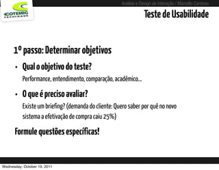 Análise e Design de Interação / Marcello Cardoso

                                                                       Teste de Usabilidade


      1º passo: Determinar objetivos
      • Qual o objetivo do teste?
          Performance, entendimento, comparação, acadêmico...

      • O que é preciso avaliar?
          Existe um briefing? (demanda do cliente: Quero saber por quê no novo
          sistema a efetivação de compra caiu 25%)

      Formule questões específicas!


Wednesday, October 19, 2011             sequência de uso
 