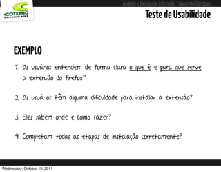 Análise e Design de Interação / Marcello Cardoso

                                                                  Teste de Usabilidade


      EXEMPLO
      1. Os usuários entendem de forma clara o que é e para que serve
          a extensão do firefox?


      2. Os usuários têm alguma dificuldade para instalar a extensão?


      3. Eles sabem onde e como fazer?


      4. Completam todas as etapas de instalação corretamente?



Wednesday, October 19, 2011        sequência de uso
 