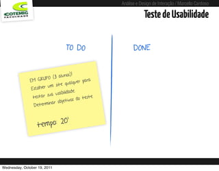 Análise e Design de Interação / Marcello Cardoso

                                                                                   Teste de Usabilidade

                                    TO DO                                    DONE


                                 alunos)!
               EM GR    UPO (3                 para
                                     qualquer
                             m site
                E scolher u
                                    ilidade.
                          s ua usab
                 testar                        teste.
                                      tivos do
                           inar obje
                  Determ


                             0’
                   t empo: 2




Wednesday, October 19, 2011                         sequência de uso
 