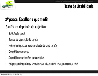 Análise e Design de Interação / Marcello Cardoso

                                                                       Teste de Usabilidade

    2º passo: Escolher o que medir
     A métrica depende do objetivo
     •   Satisfação geral
     •   Tempo de execução de tarefa
     •   Número de passos para conclusão de uma tarefa;
     •   Quantidade de erros
     •   Quantidade de tarefas completadas
     •   Proporção de usuários favoráveis ao sistema em relação ao concorrete


Wednesday, October 19, 2011             sequência de uso
 