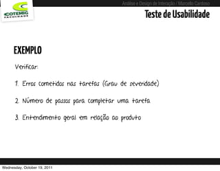 Análise e Design de Interação / Marcello Cardoso

                                                                Teste de Usabilidade


      EXEMPLO
      Verificar:

      1. Erros cometidos nas tarefas (Grau de severidade)

      2. Número de passos para completar uma tarefa

      3. Entendimento geral em relação ao produto




Wednesday, October 19, 2011      sequência de uso
 